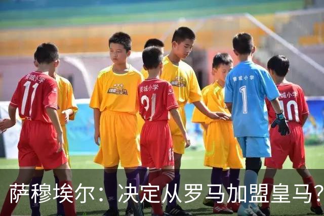 萨穆埃尔：决定从罗马加盟皇马？因为那是最适合我的选择